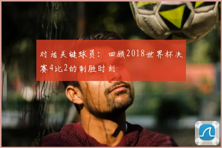 对话关键球员：回顾2018世界杯决赛4比2的制胜时刻