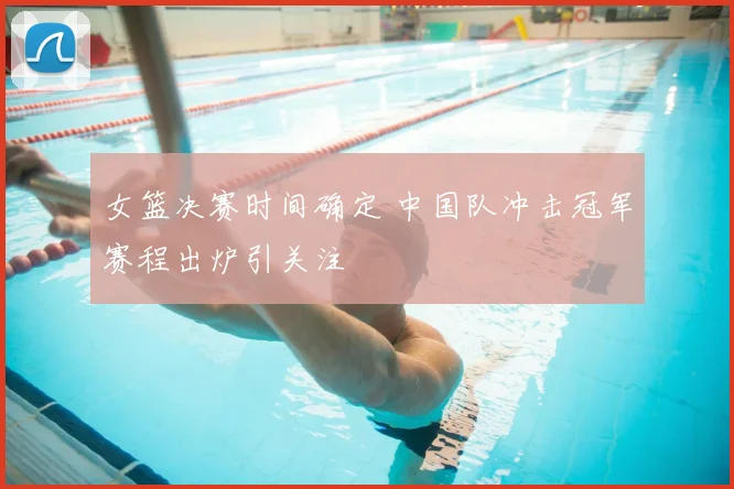 女篮决赛时间确定 中国队冲击冠军赛程出炉引关注