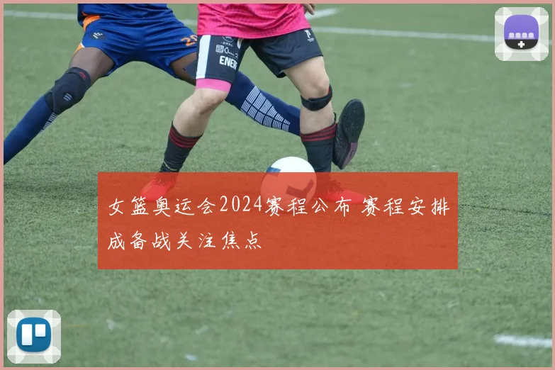 女篮奥运会2024赛程公布 赛程安排成备战关注焦点