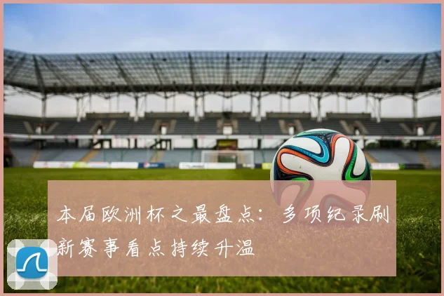 本届欧洲杯之最盘点：多项纪录刷新赛事看点持续升温