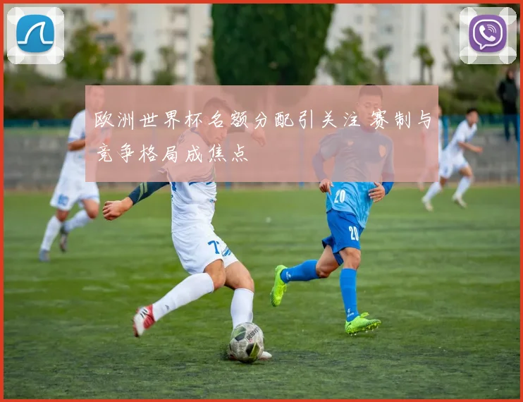 欧洲世界杯名额分配引关注 赛制与竞争格局成焦点