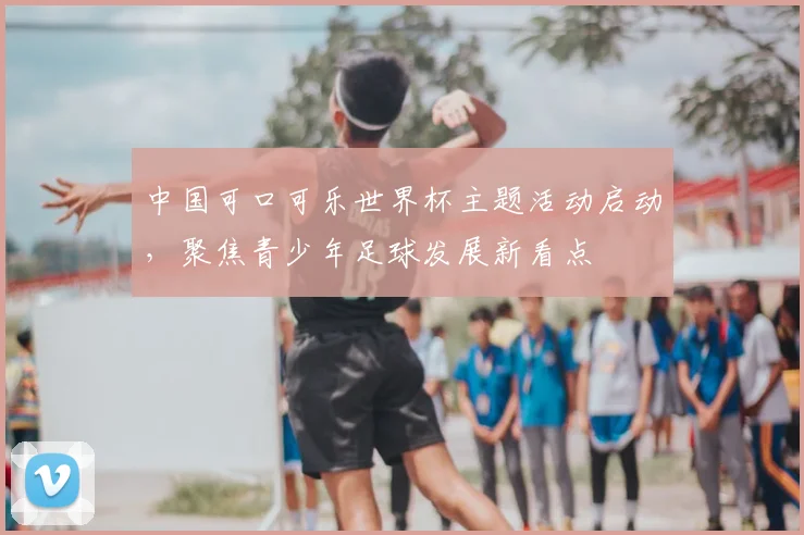 中国可口可乐世界杯主题活动启动，聚焦青少年足球发展新看点