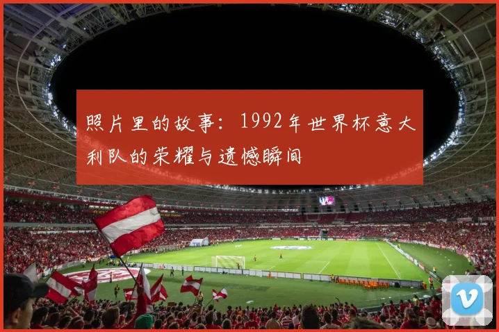 照片里的故事:1992年世界杯意大利队的荣耀与遗憾瞬间