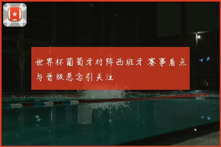 世界杯葡萄牙对阵西班牙 赛事看点与晋级悬念引关注