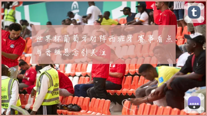 世界杯葡萄牙对阵西班牙 赛事看点与晋级悬念引关注