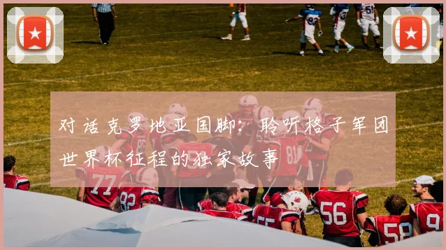 对话克罗地亚国脚：聆听格子军团世界杯征程的独家故事