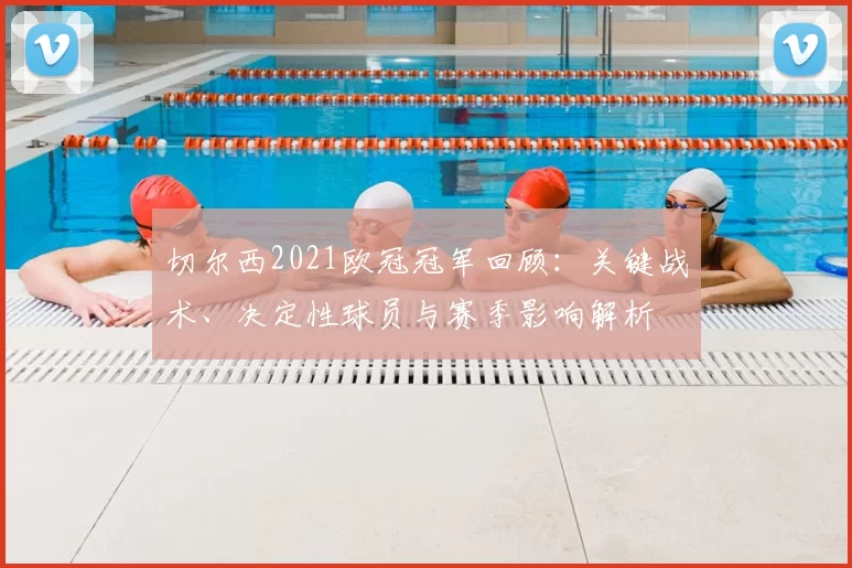 切尔西2021欧冠冠军回顾：关键战术、决定性球员与赛季影响解析