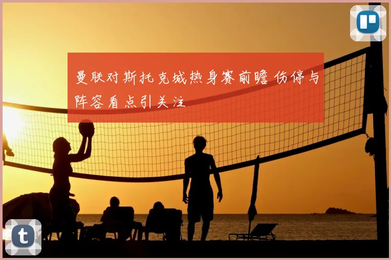 曼联对斯托克城热身赛前瞻 伤停与阵容看点引关注