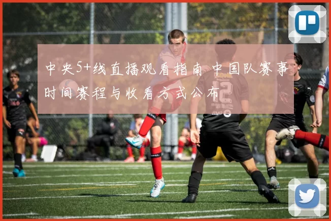 中央5+线直播观看指南 中国队赛事时间赛程与收看方式公布