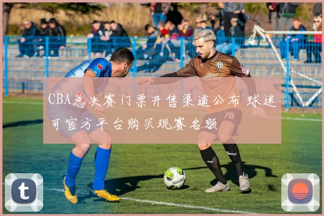 CBA总决赛门票开售渠道公布 球迷可官方平台购买观赛名额