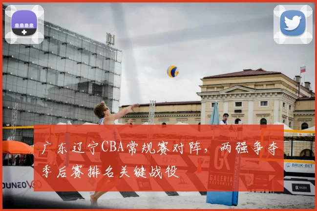 广东辽宁CBA常规赛对阵，两强争夺季后赛排名关键战役