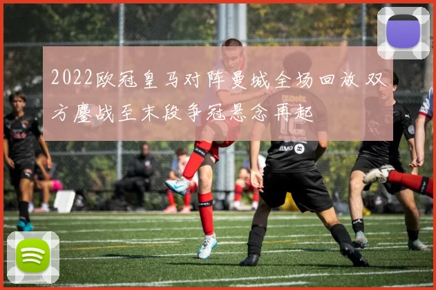 2022欧冠皇马对阵曼城全场回放 双方鏖战至末段争冠悬念再起