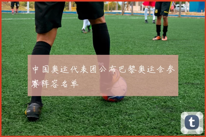 中国奥运代表团公布巴黎奥运会参赛阵容名单