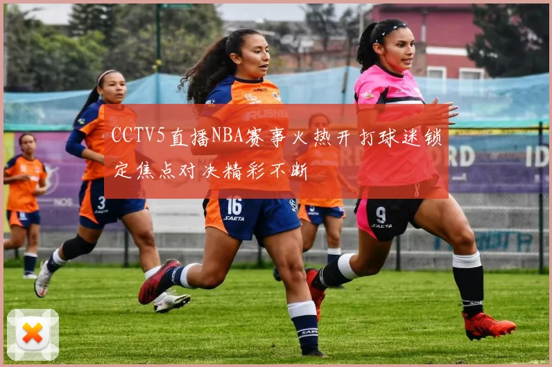 CCTV5直播NBA赛事火热开打球迷锁定焦点对决精彩不断