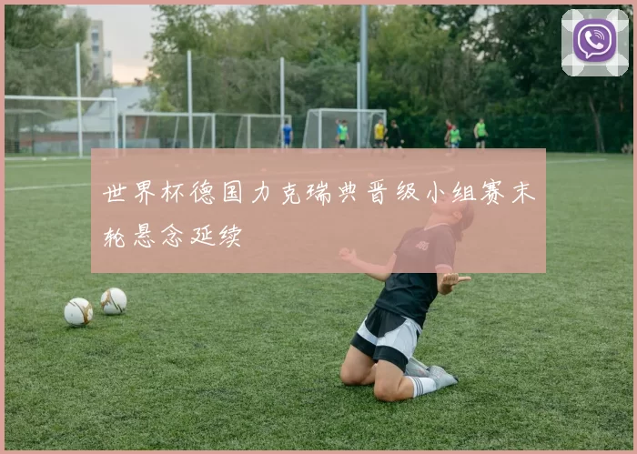 世界杯德国力克瑞典晋级小组赛末轮悬念延续