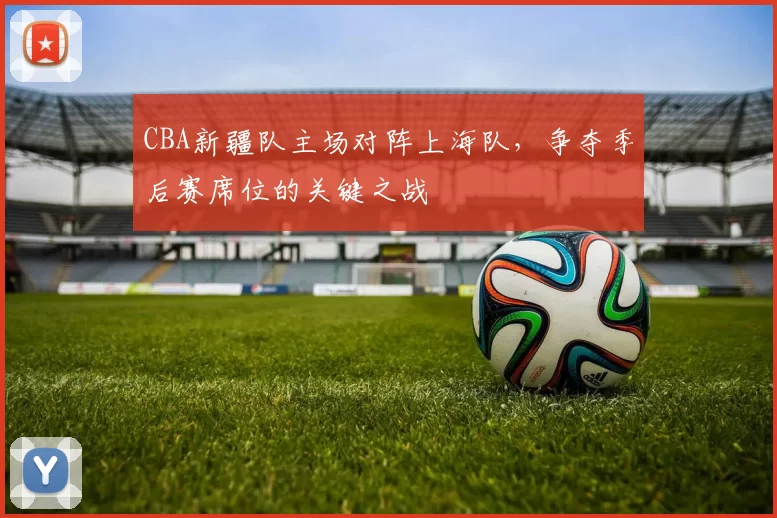 CBA新疆队主场对阵上海队，争夺季后赛席位的关键之战