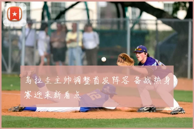 乌拉圭主帅调整首发阵容 备战热身赛迎来新看点