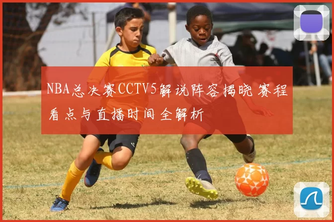 NBA总决赛CCTV5解说阵容揭晓 赛程看点与直播时间全解析