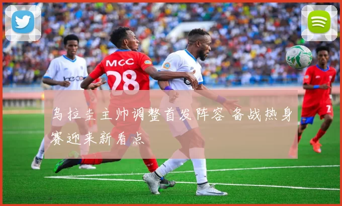 乌拉圭主帅调整首发阵容 备战热身赛迎来新看点