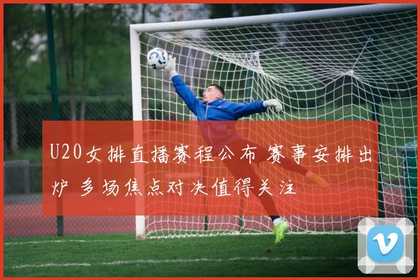 U20女排直播赛程公布 赛事安排出炉 多场焦点对决值得关注