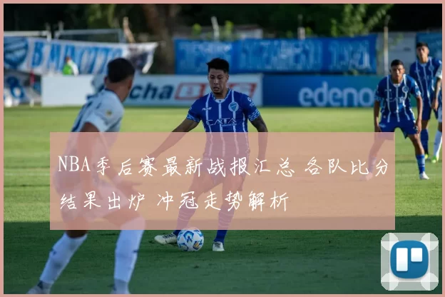 NBA季后赛最新战报汇总 各队比分结果出炉 冲冠走势解析