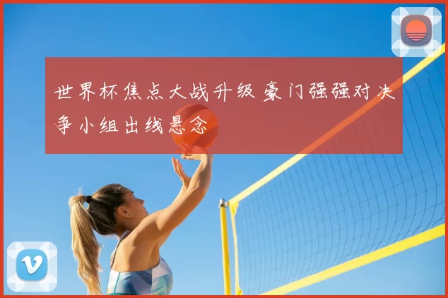 世界杯焦点大战升级 豪门强强对决争小组出线悬念