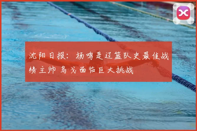 沈阳日报：杨鸣是辽篮队史最佳战绩主帅 乌戈面临巨大挑战