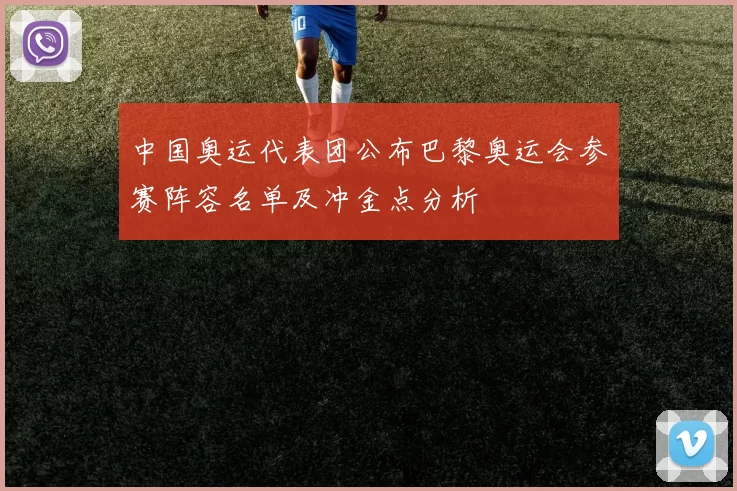 中国奥运代表团公布巴黎奥运会参赛阵容名单及冲金点分析