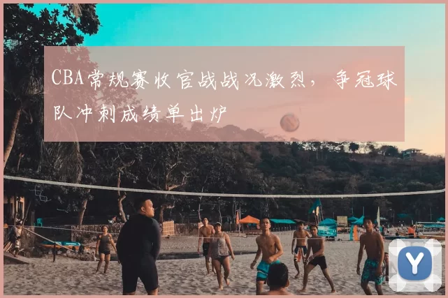 CBA常规赛收官战战况激烈，争冠球队冲刺成绩单出炉