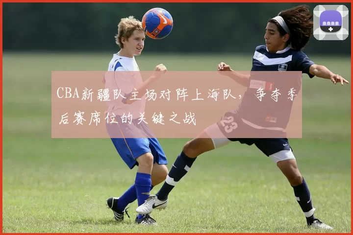 CBA新疆队主场对阵上海队，争夺季后赛席位的关键之战