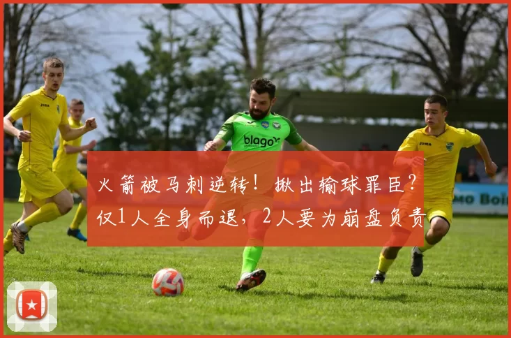 火箭被马刺逆转！揪出输球罪臣？仅1人全身而退，2人要为崩盘负责