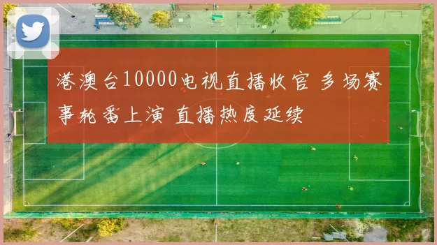 港澳台10000电视直播收官 多场赛事轮番上演 直播热度延续