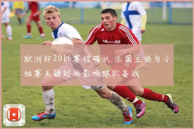 欧洲杯2016赛程确认 法国主场与小组赛关键时间影响球队备战