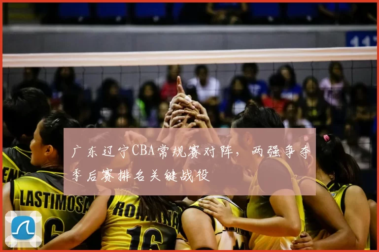 广东辽宁CBA常规赛对阵，两强争夺季后赛排名关键战役