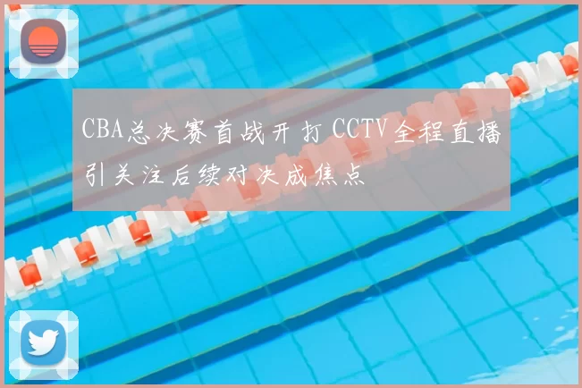 CBA总决赛首战开打 CCTV全程直播引关注后续对决成焦点