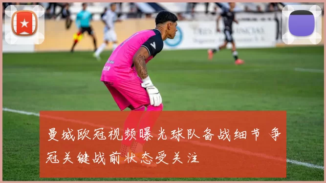 曼城欧冠视频曝光球队备战细节 争冠关键战前状态受关注