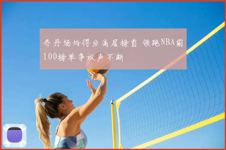 乔丹场均得分高居榜首 领跑NBA前100榜单争议声不断