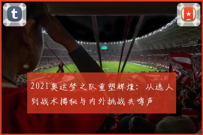 2021奥运梦之队重塑辉煌：从选人到战术揭秘与内外挑战共鸣声
