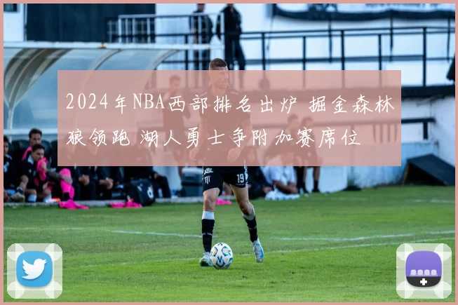 2024年NBA西部排名出炉 掘金森林狼领跑 湖人勇士争附加赛席位