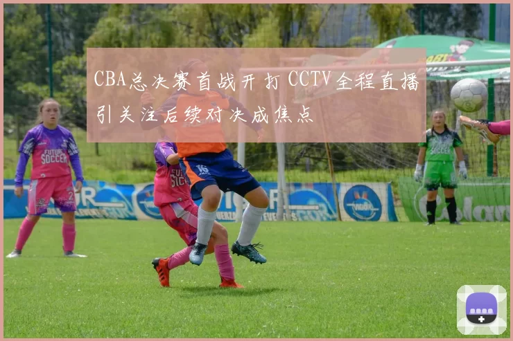 CBA总决赛首战开打 CCTV全程直播引关注后续对决成焦点