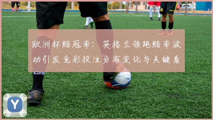 欧洲杯赔冠率：英格兰领跑赔率波动引发竞彩投注分布变化与关键看点