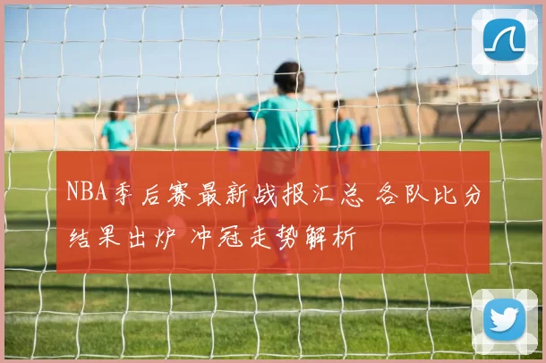 NBA季后赛最新战报汇总 各队比分结果出炉 冲冠走势解析