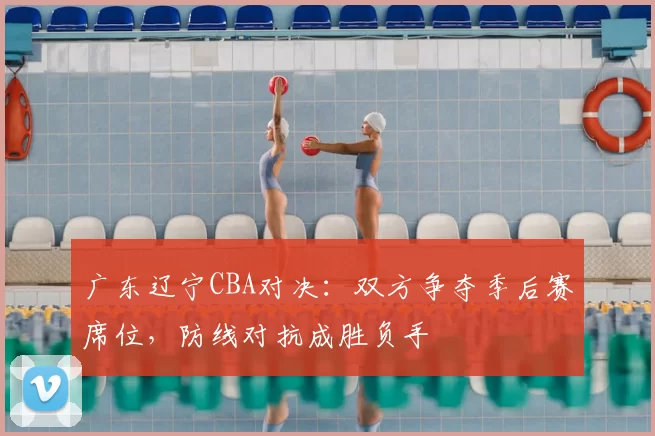 广东辽宁CBA对决：双方争夺季后赛席位，防线对抗成胜负手