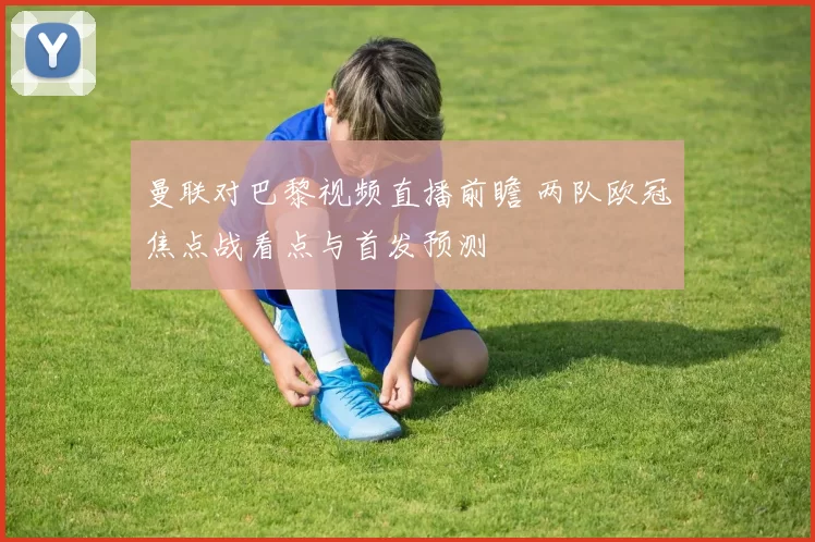 曼联对巴黎视频直播前瞻 两队欧冠焦点战看点与首发预测