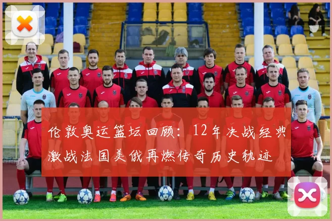 伦敦奥运篮坛回顾：12年决战经典激战法国美俄再燃传奇历史轨迹