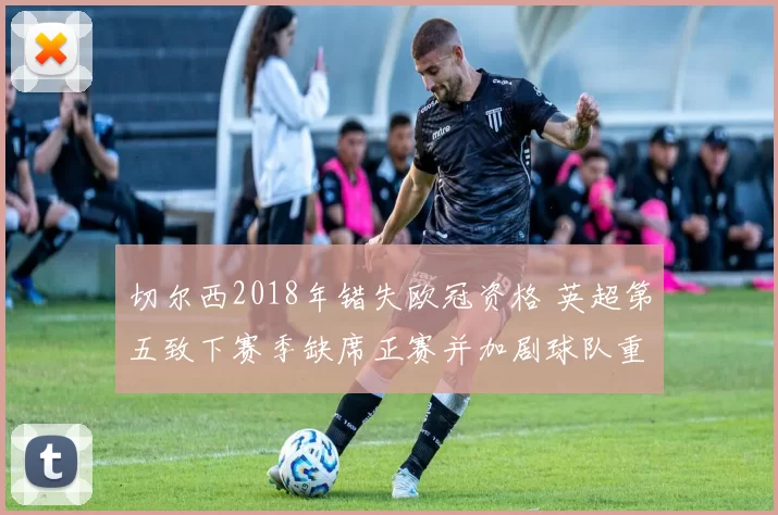 切尔西2018年错失欧冠资格 英超第五致下赛季缺席正赛并加剧球队重建任务