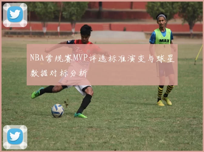 NBA常规赛MVP评选标准演变与球星数据对标分析