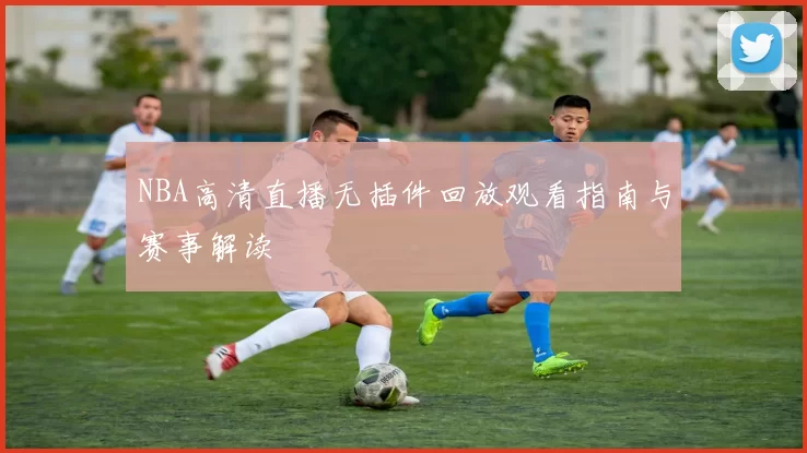 NBA高清直播无插件回放观看指南与赛事解读