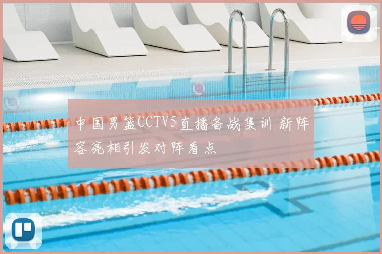 中国男篮CCTV5直播备战集训 新阵容亮相引发对阵看点