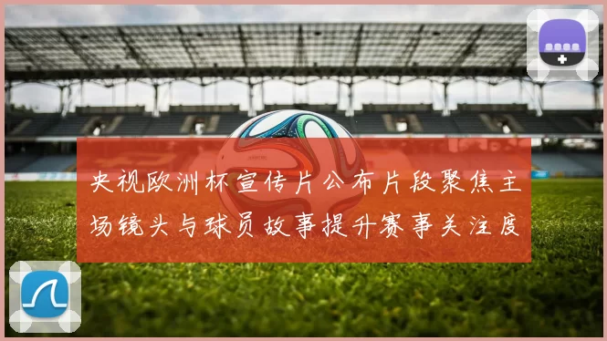央视欧洲杯宣传片公布片段聚焦主场镜头与球员故事提升赛事关注度